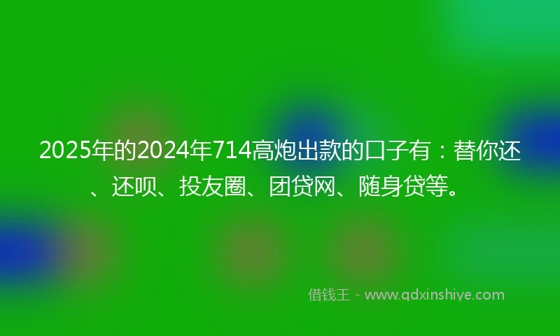 2025年的2024年714高炮出款的口子有：替你还、还呗、投友圈、团贷网、随身贷等。