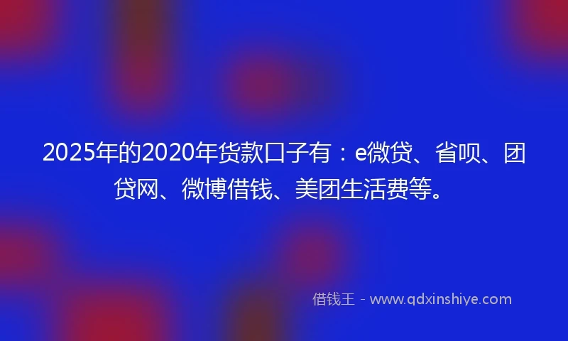 2025年的2020年货款口子有：e微贷、省呗、团贷网、微博借钱、美团生活费等。