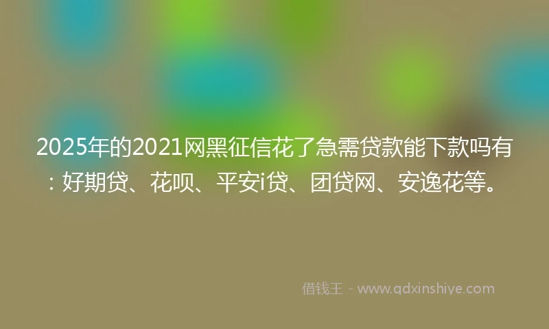 2025年的2021网黑征信花了急需贷款能下款吗有：好期贷、花呗、平安i贷、团贷网、安逸花等。