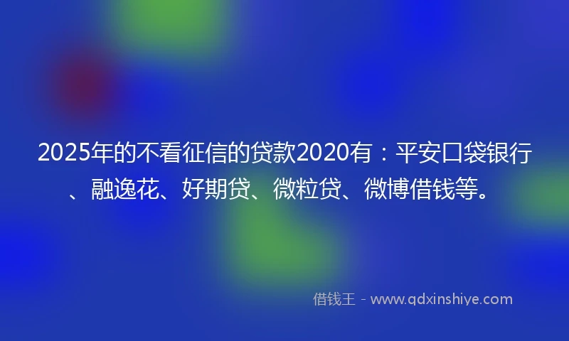 2025年的不看征信的贷款2020有：平安口袋银行、融逸花、好期贷、微粒贷、微博借钱等。