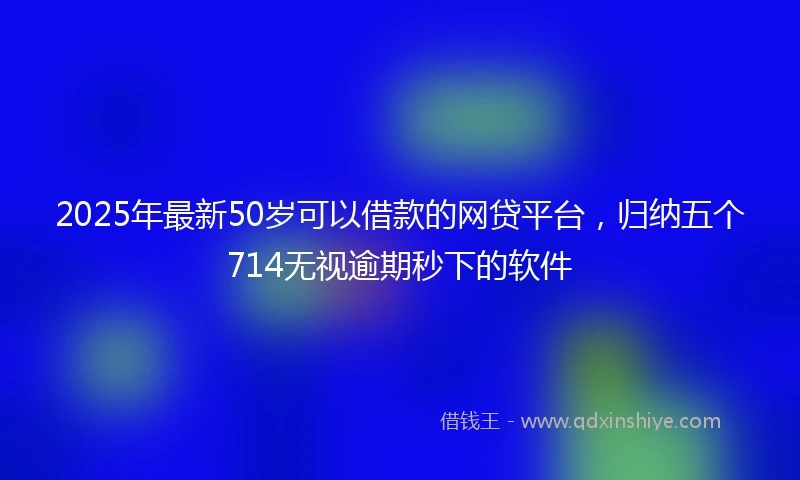 2025年最新50岁可以借款的网贷平台，归纳五个714无视逾期秒下的软件