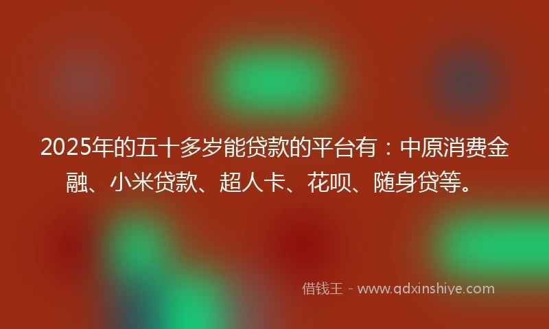 2025年的五十多岁能贷款的平台有：中原消费金融、小米贷款、超人卡、花呗、随身贷等。