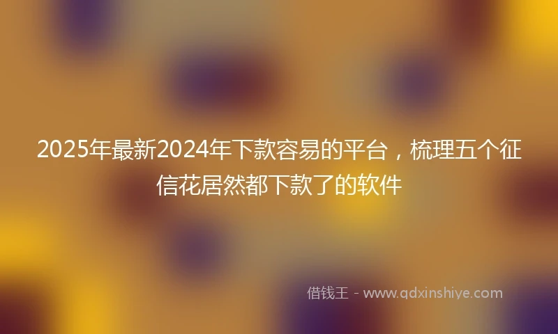 2025年最新2024年下款容易的平台，梳理五个征信花居然都下款了的软件