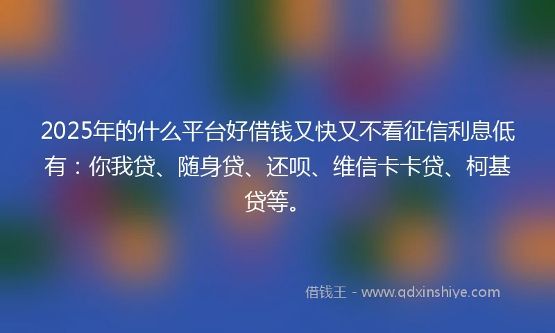 2025年的什么平台好借钱又快又不看征信利息低有：你我贷、随身贷、还呗、维信卡卡贷、柯基贷等。