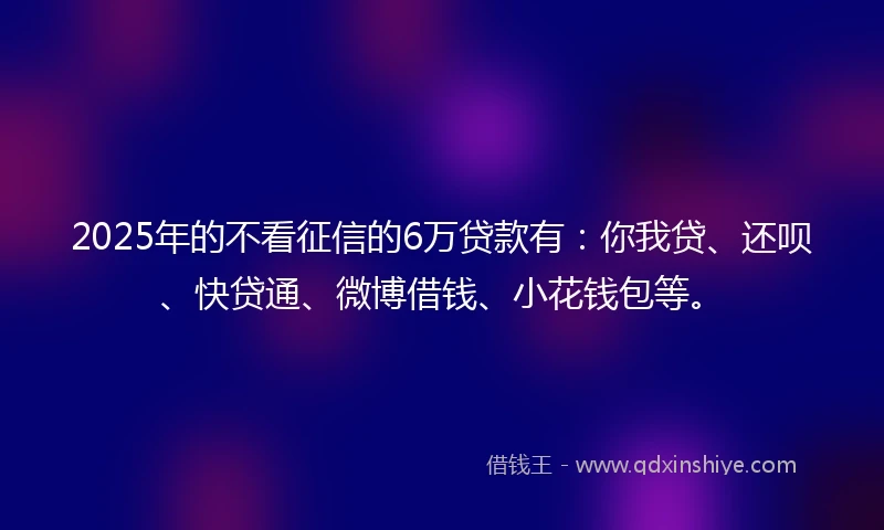 2025年的不看征信的6万贷款有：你我贷、还呗、快贷通、微博借钱、小花钱包等。