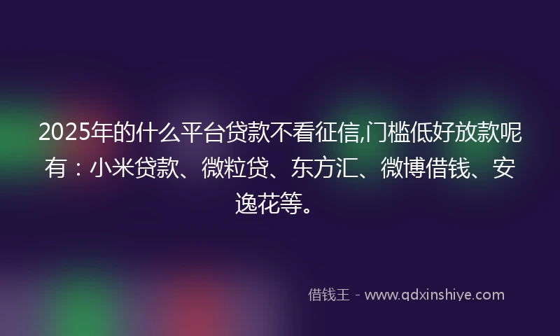 2025年的什么平台贷款不看征信,门槛低好放款呢有：小米贷款、微粒贷、东方汇、微博借钱、安逸花等。