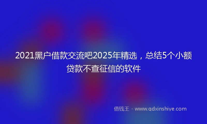2021黑户借款交流吧2025年精选，总结5个小额贷款不查征信的软件