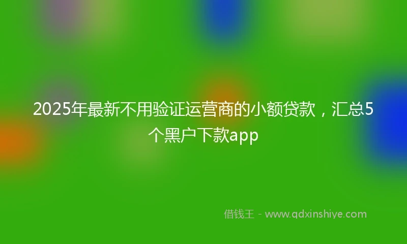 2025年最新不用验证运营商的小额贷款，汇总5个黑户下款app