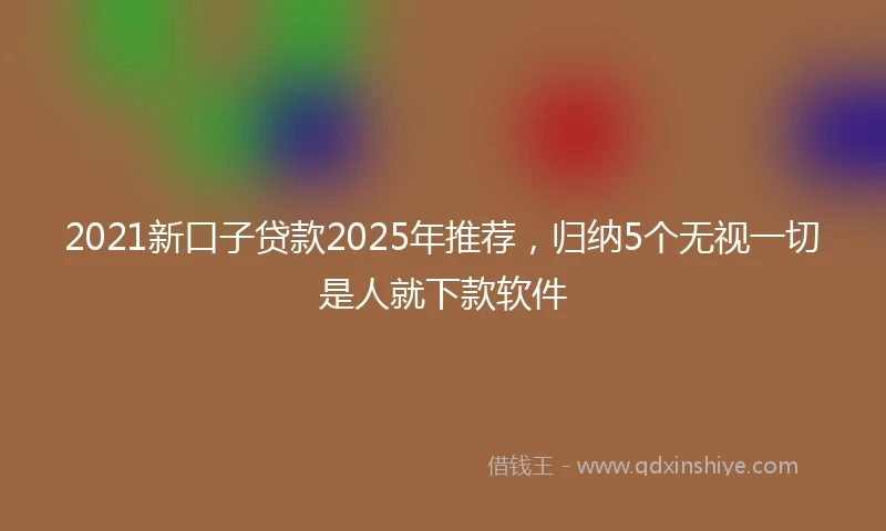 2021新口子贷款2025年推荐，归纳5个无视一切是人就下款软件