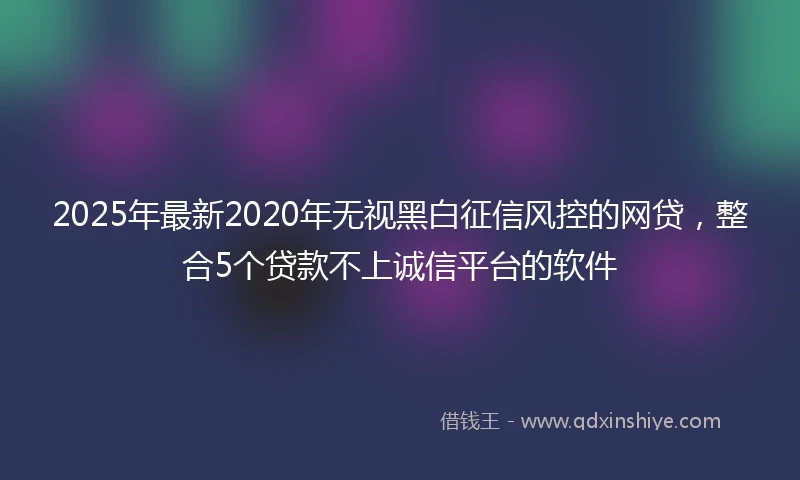 2025年最新2020年无视黑白征信风控的网贷，整合5个贷款不上诚信平台的软件