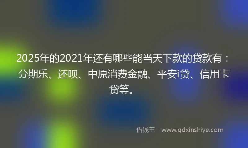 2025年的2021年还有哪些能当天下款的贷款有：分期乐、还呗、中原消费金融、平安i贷、信用卡贷等。