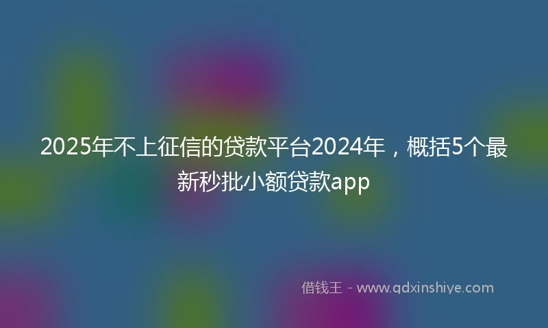 2025年不上征信的贷款平台2024年，概括5个最新秒批小额贷款app