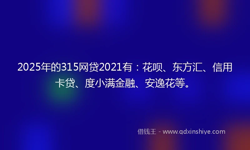2025年的315网贷2021有：花呗、东方汇、信用卡贷、度小满金融、安逸花等。