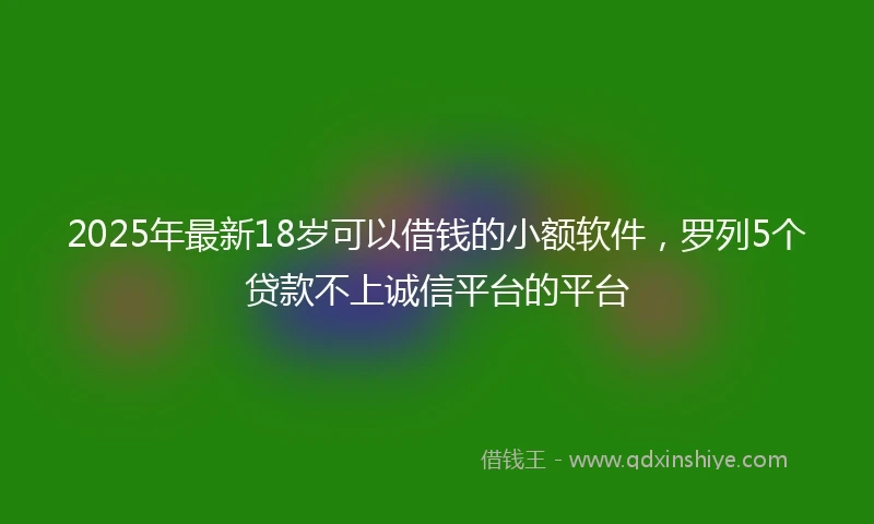 2025年最新18岁可以借钱的小额软件，罗列5个贷款不上诚信平台的平台