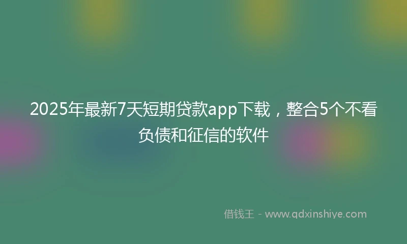 2025年最新7天短期贷款app下载，整合5个不看负债和征信的软件