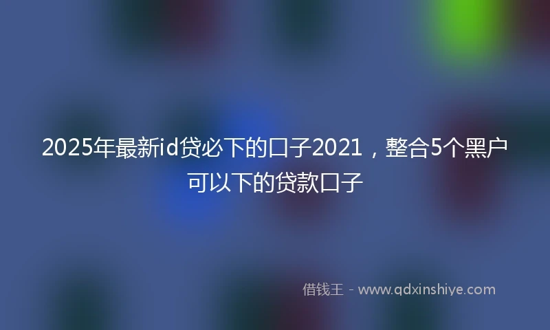 2025年最新id贷必下的口子2021，整合5个黑户可以下的贷款口子