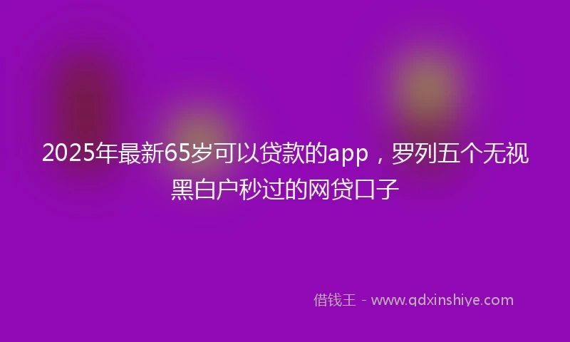 2025年最新65岁可以贷款的app，罗列五个无视黑白户秒过的网贷口子