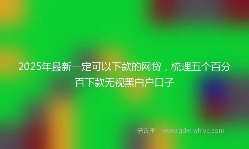2025年最新一定可以下款的网贷，梳理五个百分百下款无视黑白户口子