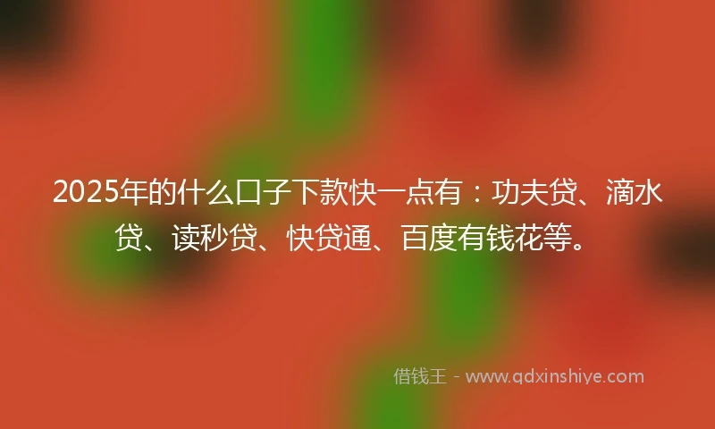 2025年的什么口子下款快一点有：功夫贷、滴水贷、读秒贷、快贷通、百度有钱花等。