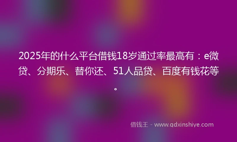 2025年的什么平台借钱18岁通过率最高有：e微贷、分期乐、替你还、51人品贷、百度有钱花等。