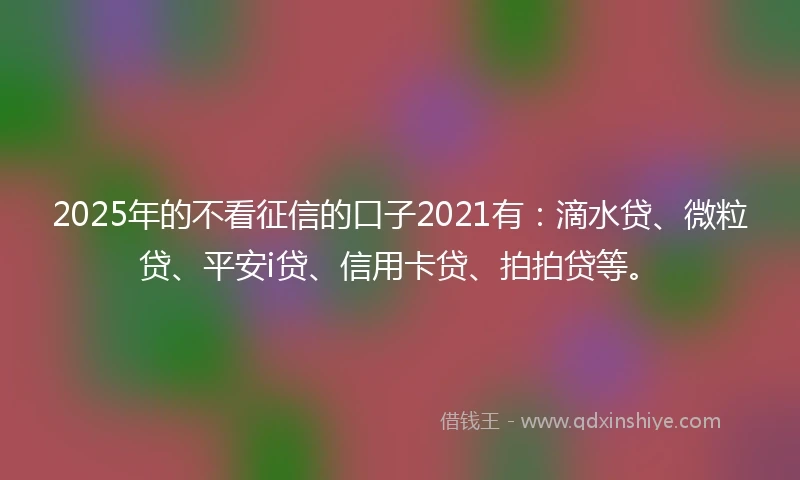 2025年的不看征信的口子2021有：滴水贷、微粒贷、平安i贷、信用卡贷、拍拍贷等。