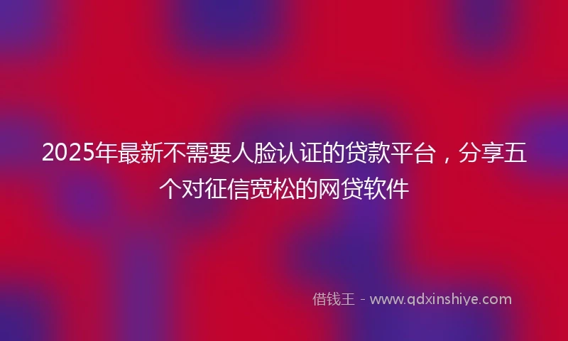 2025年最新不需要人脸认证的贷款平台，分享五个对征信宽松的网贷软件