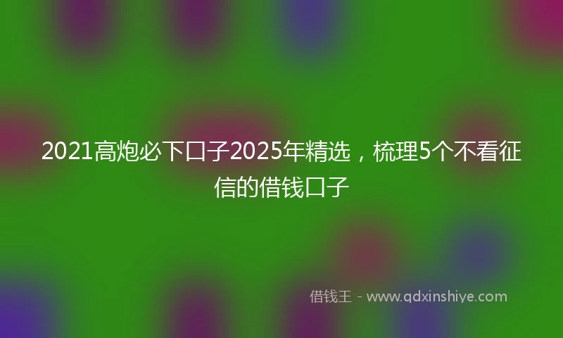 2021高炮必下口子2025年精选，梳理5个不看征信的借钱口子