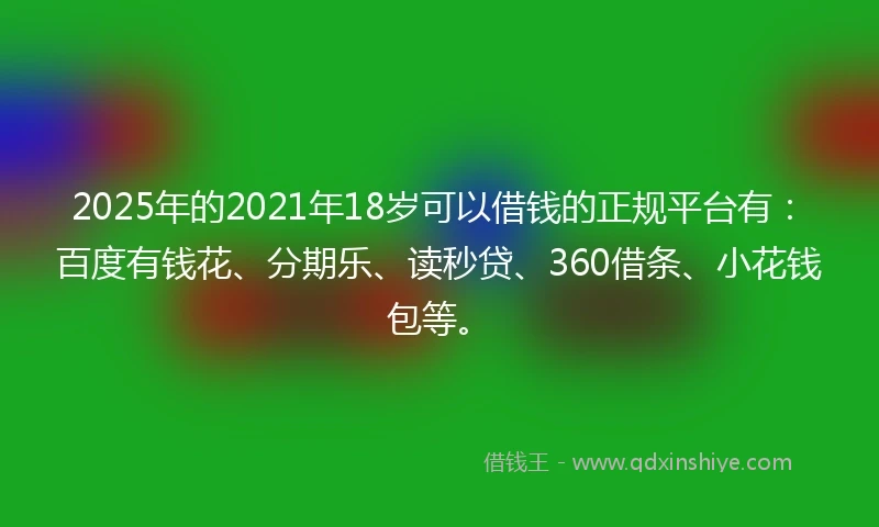2025年的2021年18岁可以借钱的正规平台有：百度有钱花、分期乐、读秒贷、360借条、小花钱包等。