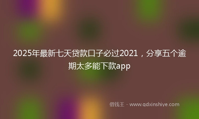 2025年最新七天贷款口子必过2021，分享五个逾期太多能下款app