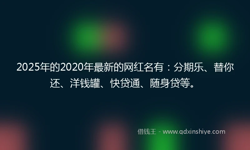 2025年的2020年最新的网红名有：分期乐、替你还、洋钱罐、快贷通、随身贷等。