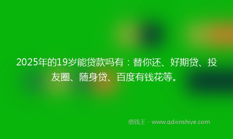 2025年的19岁能贷款吗有：替你还、好期贷、投友圈、随身贷、百度有钱花等。