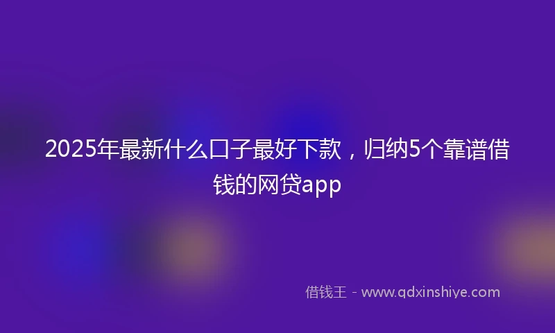 2025年最新什么口子最好下款，归纳5个靠谱借钱的网贷app