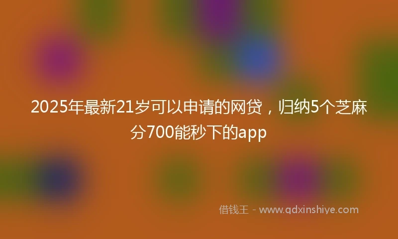 2025年最新21岁可以申请的网贷，归纳5个芝麻分700能秒下的app