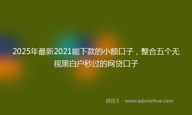 2025年最新2021能下款的小额口子，整合五个无视黑白户秒过的网贷口子
