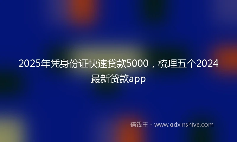 2025年凭身份证快速贷款5000，梳理五个2024最新贷款app