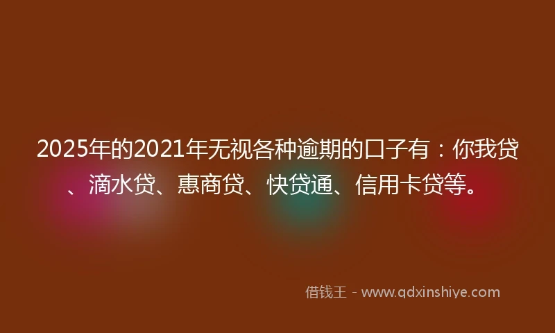 2025年的2021年无视各种逾期的口子有：你我贷、滴水贷、惠商贷、快贷通、信用卡贷等。