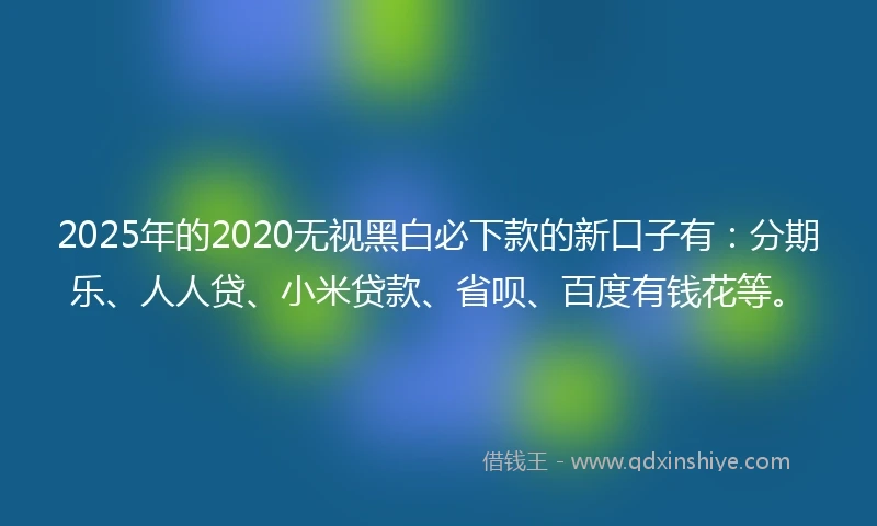 2025年的2020无视黑白必下款的新口子有：分期乐、人人贷、小米贷款、省呗、百度有钱花等。