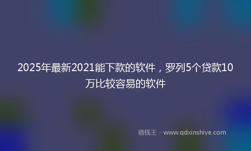 2025年最新2021能下款的软件，罗列5个贷款10万比较容易的软件