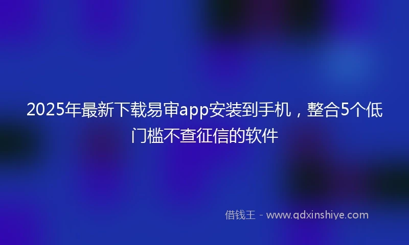 2025年最新下载易审app安装到手机，整合5个低门槛不查征信的软件
