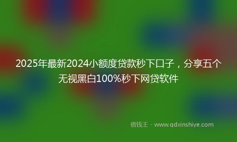 2025年最新2024小额度贷款秒下口子，分享五个无视黑白100%秒下网贷软件