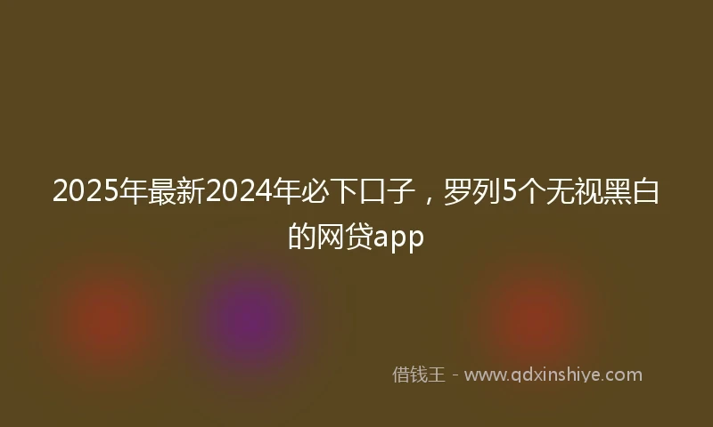 2025年最新2024年必下口子，罗列5个无视黑白的网贷app