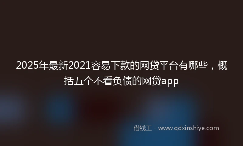 2025年最新2021容易下款的网贷平台有哪些，概括五个不看负债的网贷app