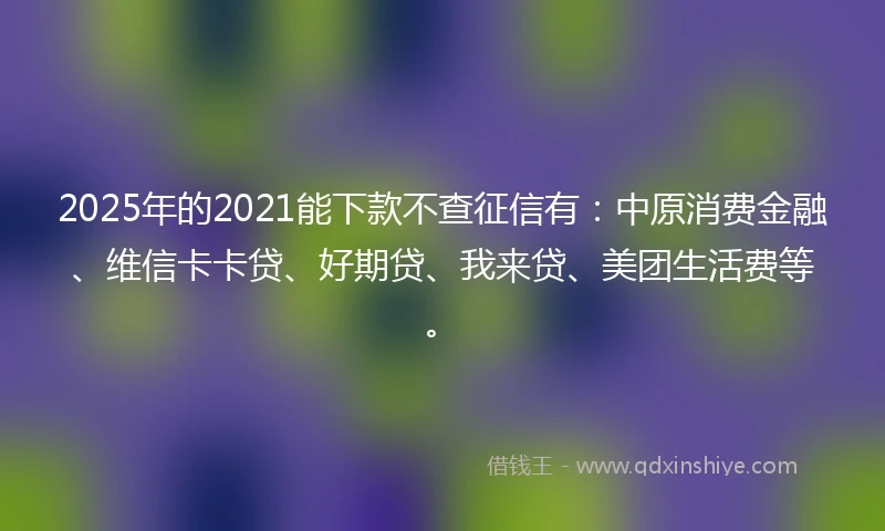 2025年的2021能下款不查征信有：中原消费金融、维信卡卡贷、好期贷、我来贷、美团生活费等。