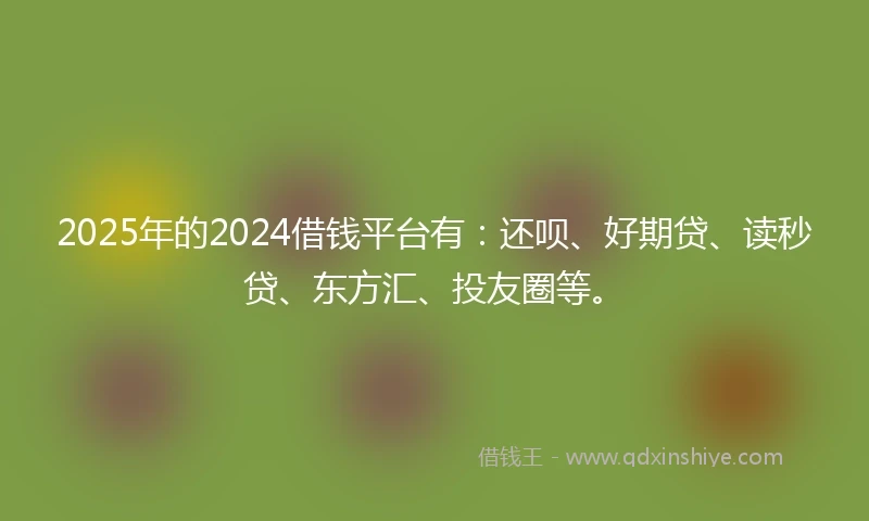 2025年的2024借钱平台有：还呗、好期贷、读秒贷、东方汇、投友圈等。