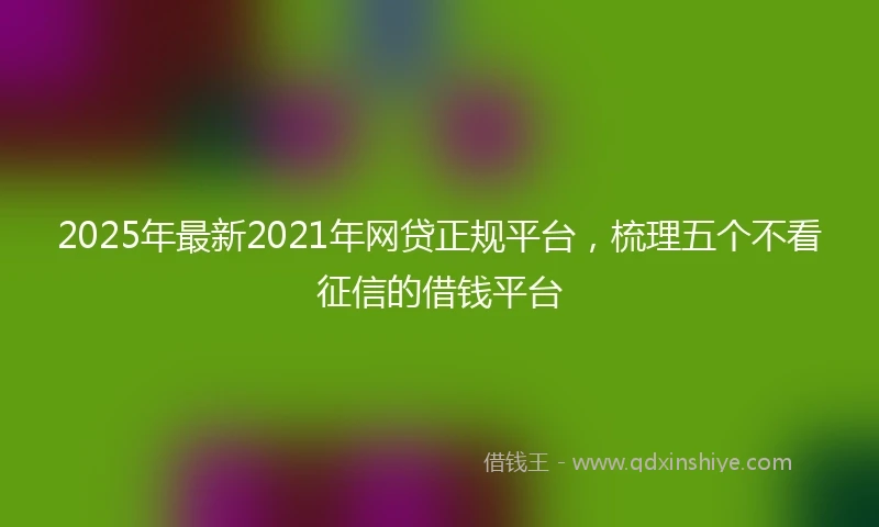 2025年最新2021年网贷正规平台，梳理五个不看征信的借钱平台