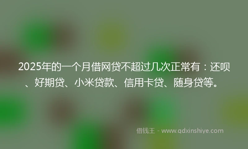2025年的一个月借网贷不超过几次正常有：还呗、好期贷、小米贷款、信用卡贷、随身贷等。