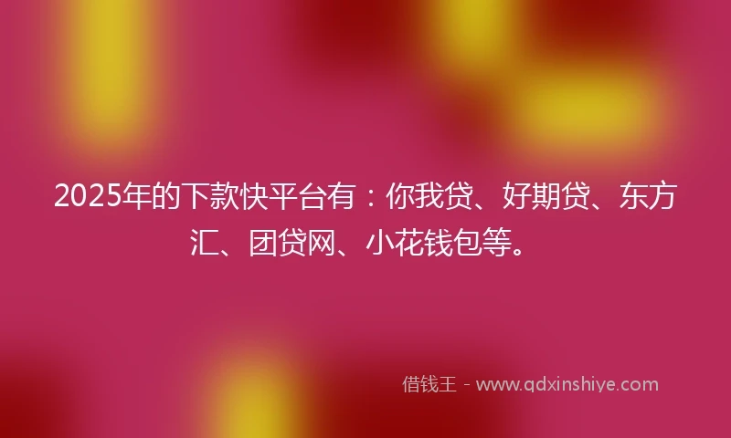 2025年的下款快平台有：你我贷、好期贷、东方汇、团贷网、小花钱包等。