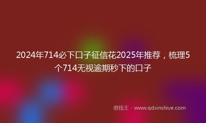 2024年714必下口子征信花2025年推荐，梳理5个714无视逾期秒下的口子