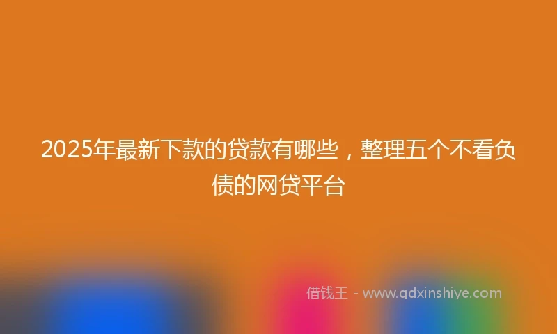2025年最新下款的贷款有哪些，整理五个不看负债的网贷平台