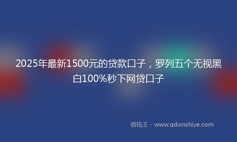 2025年最新1500元的贷款口子，罗列五个无视黑白100%秒下网贷口子